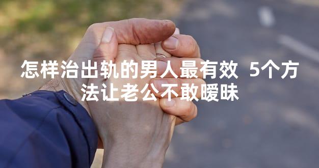 怎样治出轨的男人最有效  5个方法让老公不敢暧昧